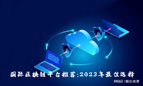国际区块链平台推荐:2023年最佳选择